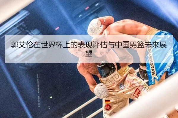 郭艾伦在世界杯上的表现评估与中国男篮未来展望