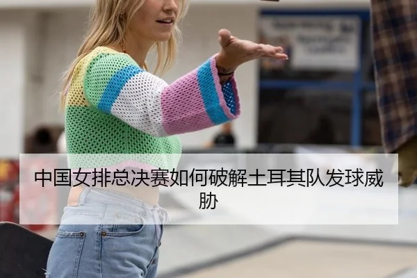 中国女排总决赛如何破解土耳其队发球威胁