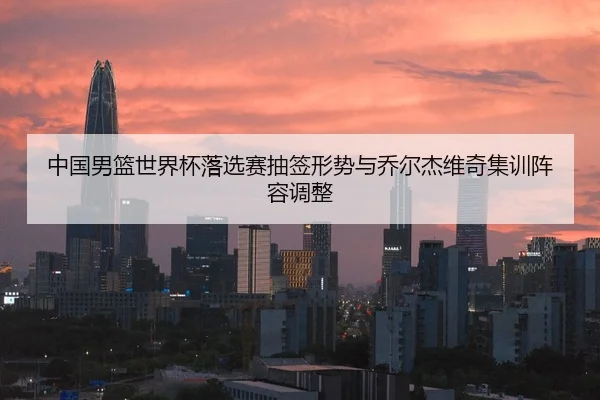 中国男篮世界杯落选赛抽签形势与乔尔杰维奇集训阵容调整