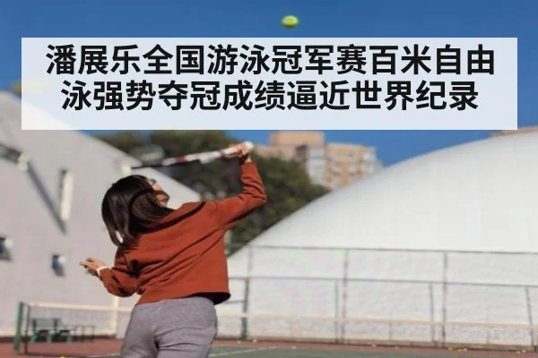 潘展乐全国游泳冠军赛百米自由泳强势夺冠成绩逼近世界纪录